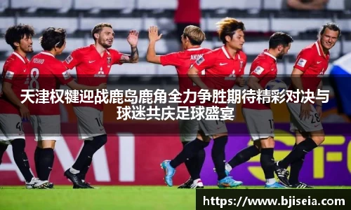 天津权犍迎战鹿岛鹿角全力争胜期待精彩对决与球迷共庆足球盛宴